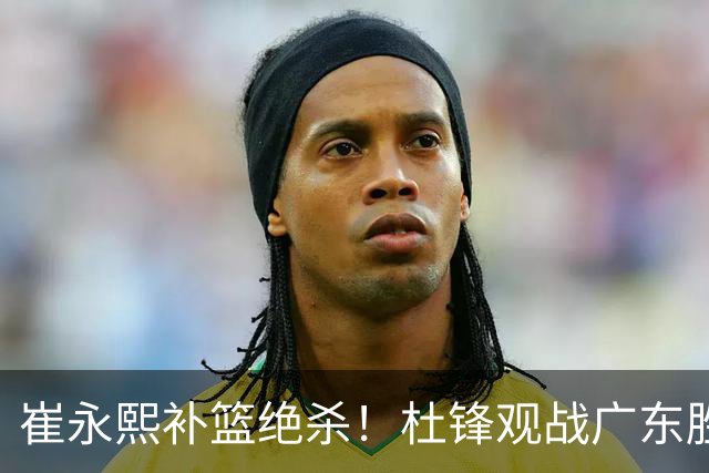 崔永熙补篮绝杀！杜锋观战广东胜江苏 焦泊乔伤退胡明轩追平王仕鹏