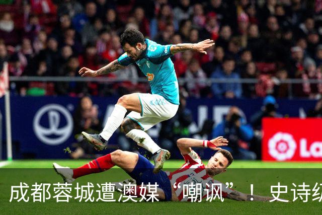 成都蓉城遭澳媒“嘲讽”！史诗级争冠崩盘，球迷举动或成不祥预兆