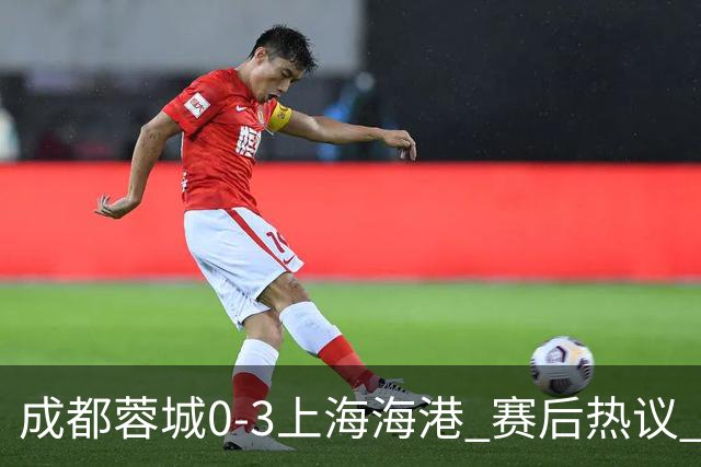 成都蓉城0-3上海海港 赛后热议 韦世豪会后悔吗？蓉城还有心气吗？
