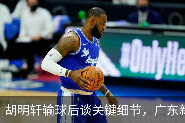 胡明轩输球后谈关键细节，广东新主帅和杜锋有何不同？球迷释怀了！