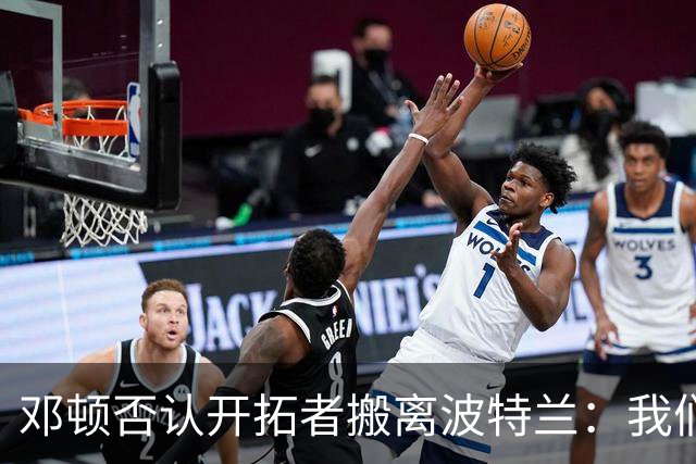 邓顿否认开拓者搬离波特兰：我们正努力让球队留下 这是当务之急