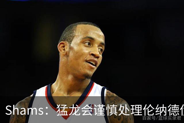 Shams：猛龙会谨慎处理伦纳德伤情 2019年就靠这种方式成功夺冠
